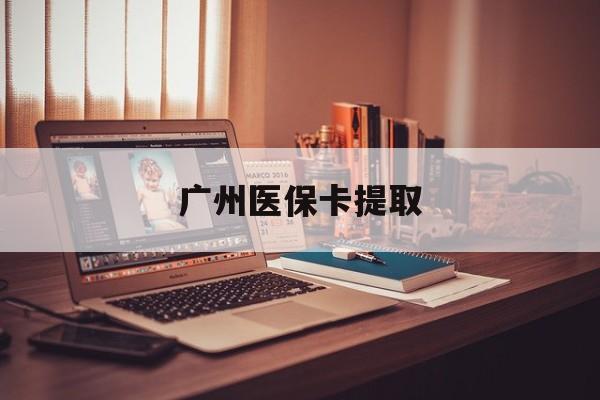 绥化广州医保卡提取(广州医保卡提取多久到账)